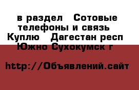  в раздел : Сотовые телефоны и связь » Куплю . Дагестан респ.,Южно-Сухокумск г.